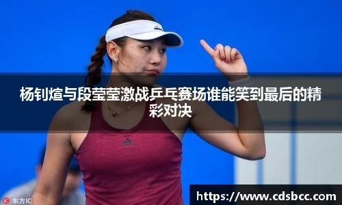 杨钊煊与段莹莹激战乒乓赛场谁能笑到最后的精彩对决
